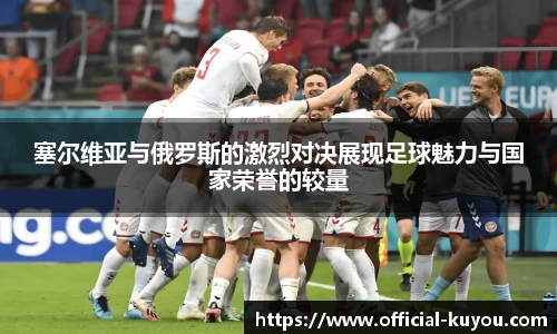 塞尔维亚与俄罗斯的激烈对决展现足球魅力与国家荣誉的较量